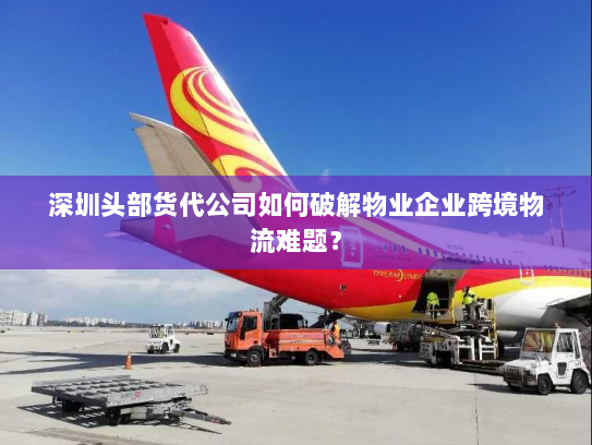 深圳头部货代公司如何破解物业企业跨境物流难题? 深圳头部货代公司如何破解物业企业跨境物流难题?