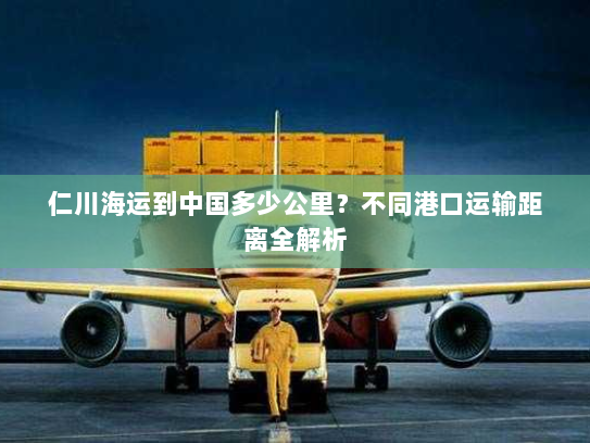 仁川海运到中国多少公里？不同港口运输距离全解析