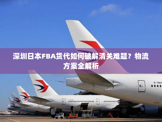 深圳日本FBA货代如何破解清关难题?物流方案全解析 深圳日本FBA货代如何破解清关难题?物流方案全解析