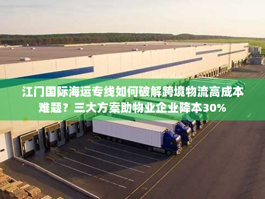 江门国际海运专线如何破解跨境物流高成本难题?三大方案助物业企业降本30% 江门国际海运专线如何破解跨境物流高成本难题?三大方案助物业企业降本30%