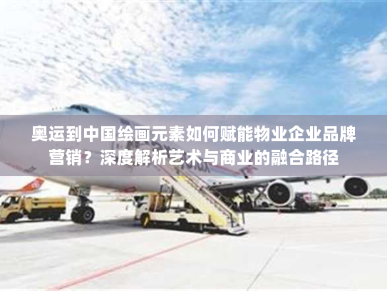 奥运到中国绘画元素如何赋能物业企业品牌营销?深度解析艺术与商业的融合路径 奥运到中国绘画元素如何赋能物业企业品牌营销?深度解析艺术与商业的融合路径