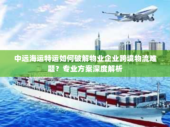中远海运特运如何破解物业企业跨境物流难题？专业方案深度解析