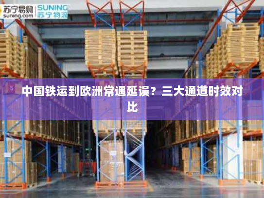 中国铁运到欧洲常遇延误？三大通道时效对比