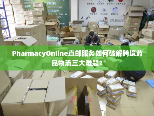 PharmacyOnline直邮服务如何破解跨境药品物流三大难题？