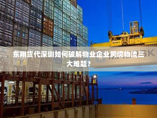 东翔货代深圳如何破解物业企业跨境物流三大难题？