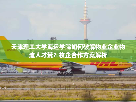 天津理工大学海运学院如何破解物业企业物流人才荒?校企合作方案解析 天津理工大学海运学院如何破解物业企业物流人才荒?校企合作方案解析