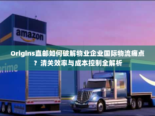 Origins直邮如何破解物业企业国际物流痛点？清关效率与成本控制全解析