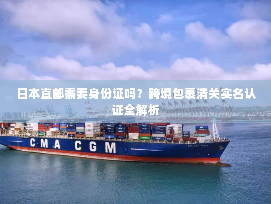 日本直邮需要身份证吗?跨境包裹清关实名认证全解析 日本直邮需要身份证吗?跨境包裹清关实名认证全解析