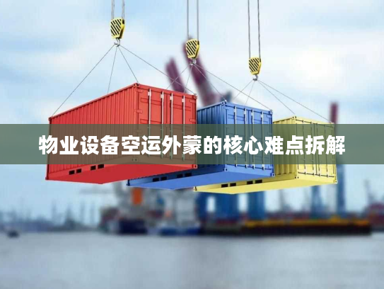 物业设备空运外蒙的核心难点拆解 物业设备空运外蒙的核心难点拆解