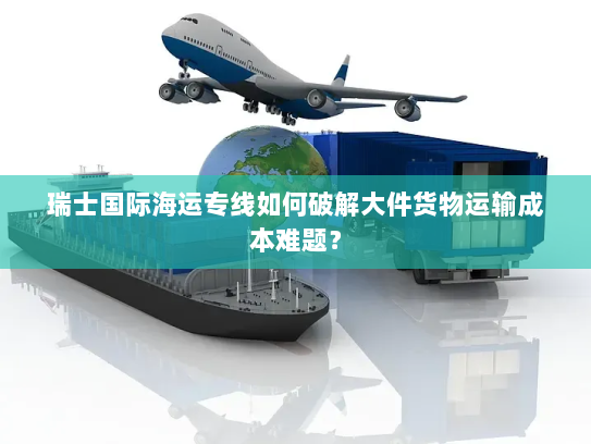 瑞士国际海运专线如何破解大件货物运输成本难题? 瑞士国际海运专线如何破解大件货物运输成本难题?