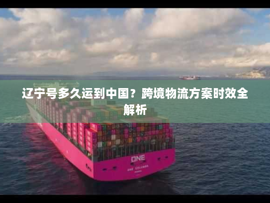 辽宁号多久运到中国？跨境物流方案时效全解析