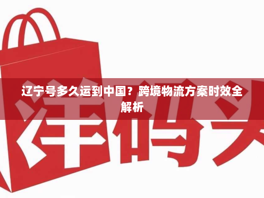 辽宁号多久运到中国?跨境物流方案时效全解析 辽宁号多久运到中国?跨境物流方案时效全解析