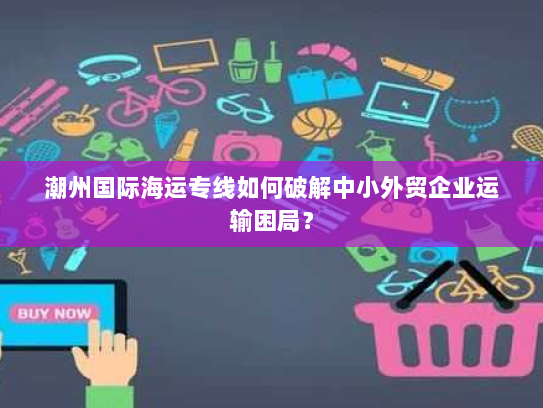 潮州国际海运专线如何破解中小外贸企业运输困局? 潮州国际海运专线如何破解中小外贸企业运输困局?
