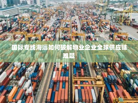 国际专线海运如何破解物业企业全球供应链难题