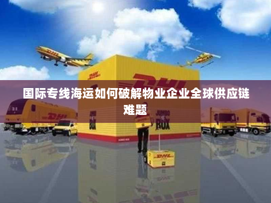 国际专线海运如何破解物业企业全球供应链难题 国际专线海运如何破解物业企业全球供应链难题