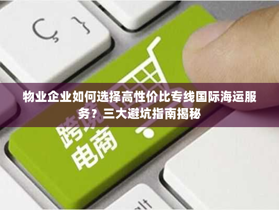 物业企业如何选择高性价比专线国际海运服务？三大避坑指南揭秘