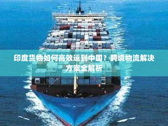 印度货物如何高效运到中国？跨境物流解决方案全解析