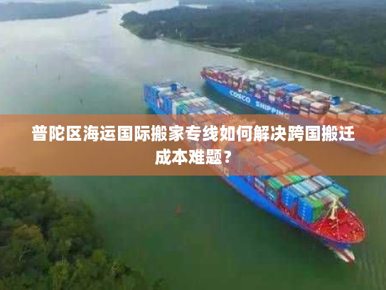 普陀区海运国际搬家专线如何解决跨国搬迁成本难题？