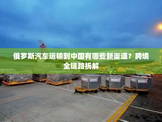 俄罗斯汽车运输到中国有哪些新渠道?跨境全链路拆解 俄罗斯汽车运输到中国有哪些新渠道?跨境全链路拆解