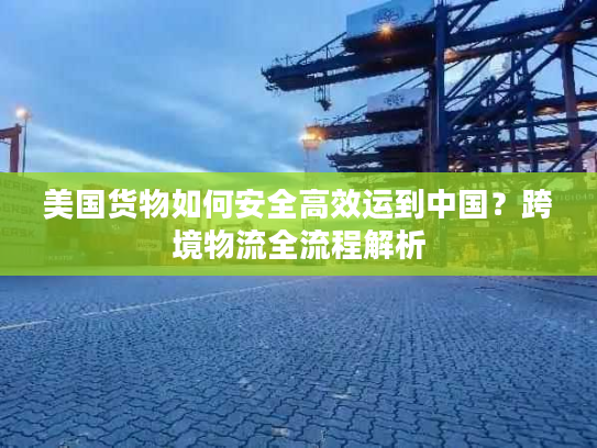美国货物如何安全高效运到中国？跨境物流全流程解析