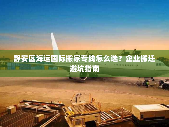 静安区海运国际搬家专线怎么选？企业搬迁避坑指南