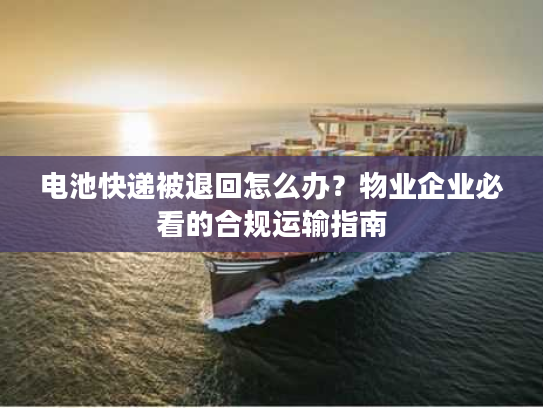 电池快递被退回怎么办?物业企业必看的合规运输指南 电池快递被退回怎么办?物业企业必看的合规运输指南
