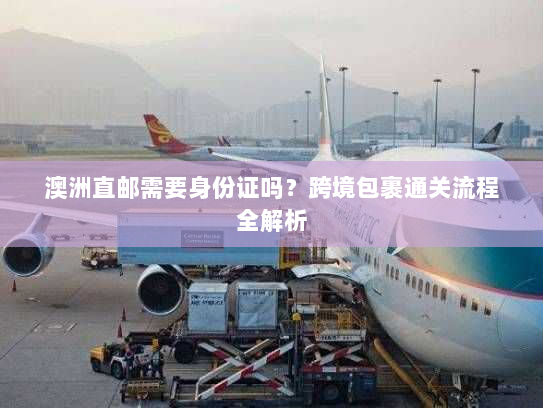 澳洲直邮需要身份证吗?跨境包裹通关流程全解析 澳洲直邮需要身份证吗?跨境包裹通关流程全解析