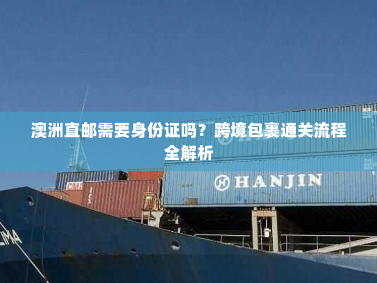 澳洲直邮需要身份证吗?跨境包裹通关流程全解析 澳洲直邮需要身份证吗?跨境包裹通关流程全解析