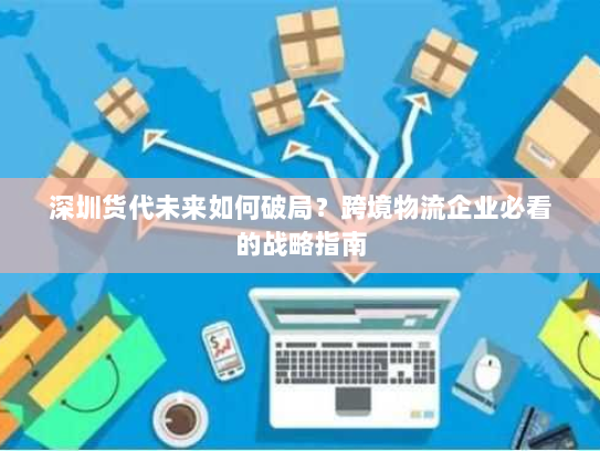 深圳货代未来如何破局?跨境物流企业必看的战略指南 深圳货代未来如何破局?跨境物流企业必看的战略指南