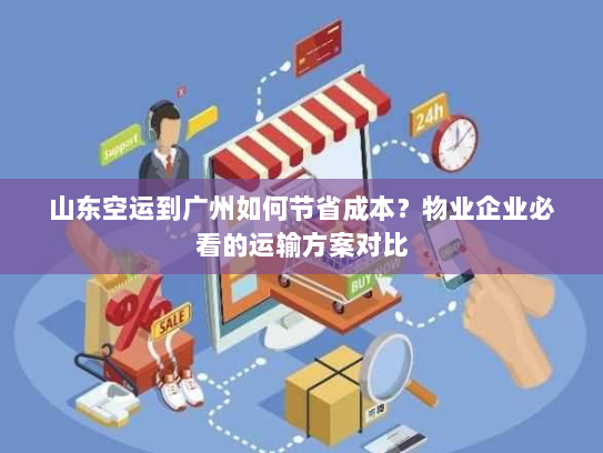 山东空运到广州如何节省成本？物业企业必看的运输方案对比
