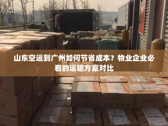 山东空运到广州如何节省成本？物业企业必看的运输方案对比