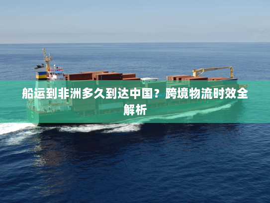 船运到非洲多久到达中国?跨境物流时效全解析 船运到非洲多久到达中国?跨境物流时效全解析