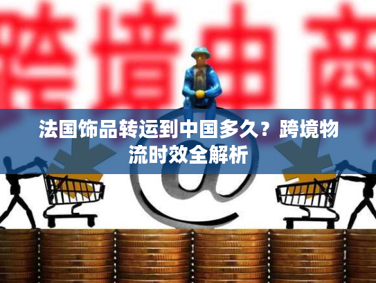 法国饰品转运到中国多久？跨境物流时效全解析