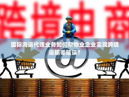 国际海运代理业务如何帮物业企业实现跨境运输零延误? 国际海运代理业务如何帮物业企业实现跨境运输零延误?
