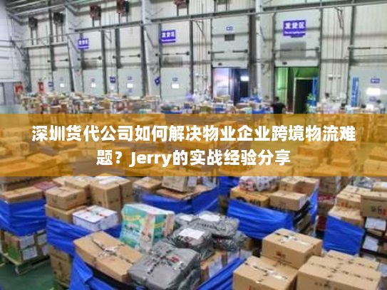 深圳货代公司如何解决物业企业跨境物流难题？Jerry的实战经验分享