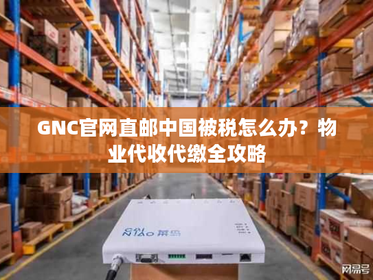 GNC官网直邮中国被税怎么办？物业代收代缴全攻略