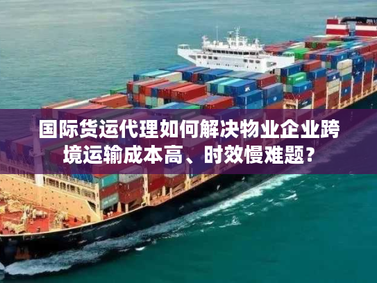 国际货运代理如何解决物业企业跨境运输成本高、时效慢难题？