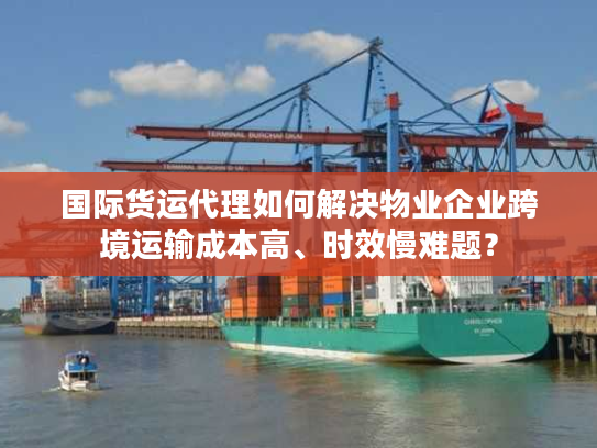 国际货运代理如何解决物业企业跨境运输成本高、时效慢难题？