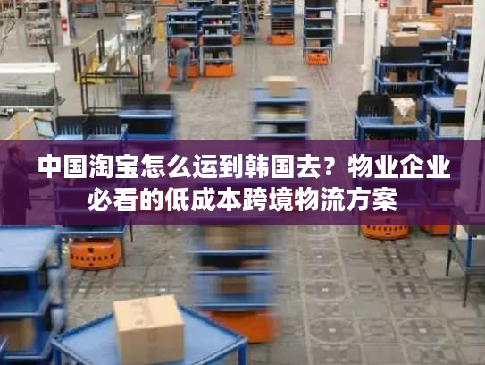中国淘宝怎么运到韩国去？物业企业必看的低成本跨境物流方案