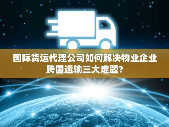 国际货运代理公司如何解决物业企业跨国运输三大难题？