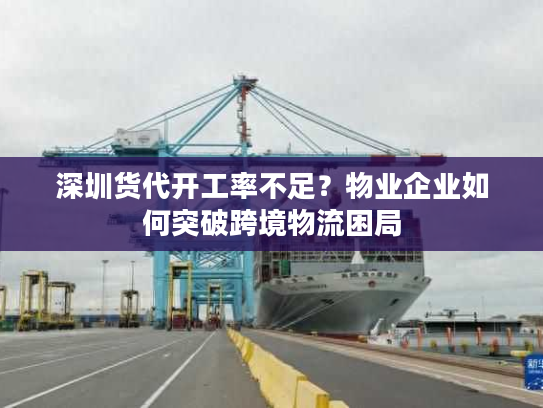 深圳货代开工率不足？物业企业如何突破跨境物流困局