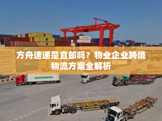 方舟速递是直邮吗?物业企业跨境物流方案全解析 方舟速递是直邮吗?物业企业跨境物流方案全解析