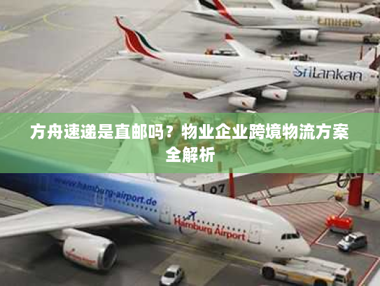方舟速递是直邮吗?物业企业跨境物流方案全解析 方舟速递是直邮吗?物业企业跨境物流方案全解析