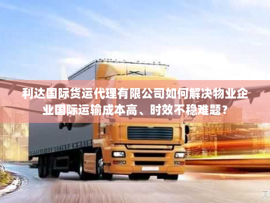利达国际货运代理有限公司如何解决物业企业国际运输成本高、时效不稳难题？