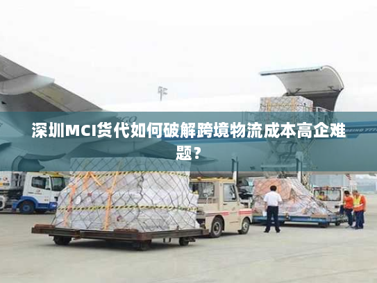 深圳MCI货代如何破解跨境物流成本高企难题? 深圳MCI货代如何破解跨境物流成本高企难题?