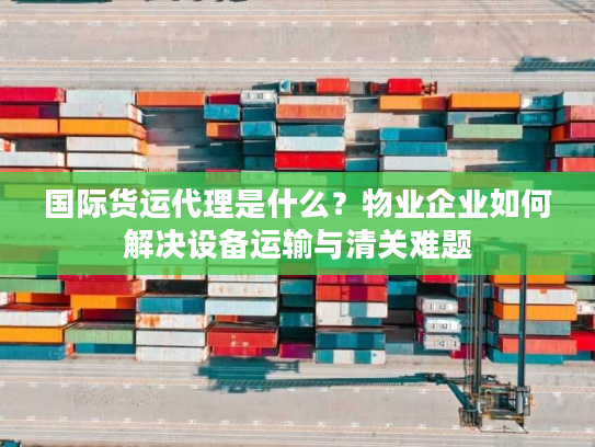 国际货运代理是什么？物业企业如何解决设备运输与清关难题