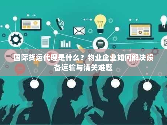 国际货运代理是什么？物业企业如何解决设备运输与清关难题