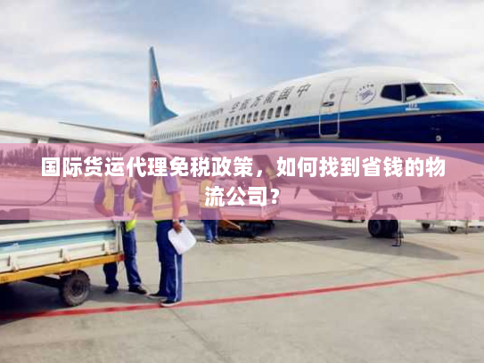 国际货运代理免税政策,如何找到省钱的物流公司? 国际货运代理免税政策,如何找到省钱的物流公司?