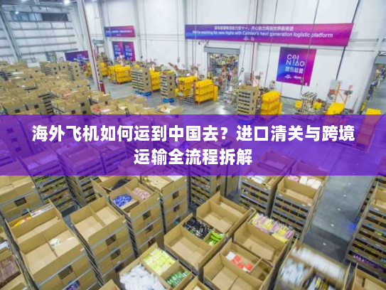 海外飞机如何运到中国去?进口清关与跨境运输全流程拆解 海外飞机如何运到中国去?进口清关与跨境运输全流程拆解