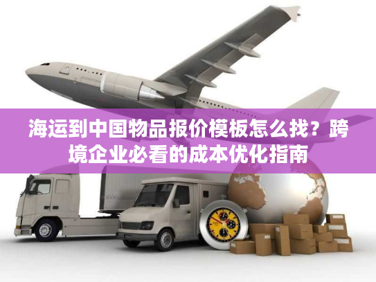 海运到中国物品报价模板怎么找？跨境企业必看的成本优化指南